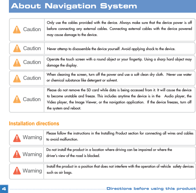 Installation directions4CautionOnly use the cables provided with the device. Always make sure that the device power is offbefore connecting any external cables. Connecting external cables with the device poweredmay cause damage to the device. Caution Never attemp to disassemble the device yourself. Avoid applying shock to the device.Caution Operate the touch screen with a round object or your fingertip. Using a sharp hard object maydamage the display. Caution When cleaning the screen, turn off the power and use a soft clean dry cloth.  Never use wateror chemical substance like detergent or solvent. CautionPlease do not remove the SD card while data is being accessed from it. It will cause the deviceto become unstable and freeze. This includes anytime the device is in the   Audio player, theVideo player, the Image Viewer, or the navigation application.  If the device freezes, turn offthe system and reboot.Warning Please follow the instructions in the Installing Product section for connecting all wires and cablesto avoid malfunction. WarningDo not install the product in a location where driving can be impaired or where the  driver’s view of the road is blocked.Warning Install the product in a position that does not interfere with the operation of vehicle  safety devicessuch as air bags.About Navigation SystemDirections before using this product