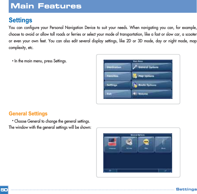 SettingsYou can configure your Personal Navigation Device to suit your needs. When navigating you can, for example,choose to avoid or allow toll roads or ferries or select your mode of transportation, like a fast or slow car, a scooteror even your own feet. You can also edit several display settings, like 2D or 3D mode, day or night mode, mapcomplexity, etc.•In the main menu, press Settings. General Settings•Choose General to change the general settings. The window with the general settings will be shown:Main FeaturesSettings50