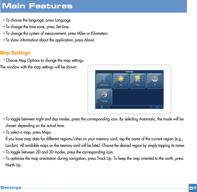 •To choose the language, press Language.•To change the time zone, press Set time.•To change the system of measurement, press Miles or Kilometers. •To show information about the application, press About.Map Settings•Choose Map Options to change the map settings. The window with the map settings will be shown:•To toggle between night and day modes, press the corresponding icon. By selecting Automatic, the mode will be chosen depending on the actual time.•To select a map, press Maps. If you have map data for different regions/cities on your memory card, tap the name of the current region (e.g., London). All available maps on the memory card will be listed. Choose the desired region by simply tapping its name.•To toggle between 2D and 3D modes, press the corresponding icon. •To optimize the map orientation during navigation, press Track Up. To keep the map oriented to the north, press North Up.  Main FeaturesSettings 51