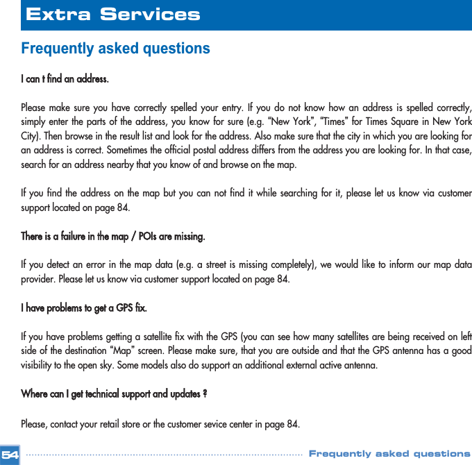 Frequently asked questionsI can t find an address.Please make sure you have correctly spelled your entry. If you do not know how an address is spelled correctly,simply enter the parts of the address, you know for sure (e.g. “New York”, “Times”for Times Square in New YorkCity). Then browse in the result list and look for the address. Also make sure that the city in which you are looking foran address is correct. Sometimes the official postal address differs from the address you are looking for. In that case,search for an address nearby that you know of and browse on the map. If you find the address on the map but you can not find it while searching for it, please let us know via customersupport located on page 84.There is a failure in the map / POIs are missing.If you detect an error in the map data (e.g. a street is missing completely), we would like to inform our map dataprovider. Please let us know via customer support located on page 84.I have problems to get a GPS fix.If you have problems getting a satellite fix with the GPS (you can see how many satellites are being received on leftside of the destination “Map”screen. Please make sure, that you are outside and that the GPS antenna has a goodvisibility to the open sky. Some models also do support an additional external active antenna.  Where can I get technical support and updates ?Please, contact your retail store or the customer sevice center in page 84.Extra ServicesFrequently asked questions54