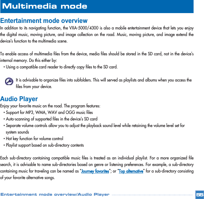 Entertainment mode overview In addition to its navigating function, the VXA-5000/4300 is also a mobile entertainment device that lets you enjoythe digital music, moving picture, and image collection on the road. Music, moving picture, and image extend thedevice’s function to the multimedia scene. To enable access of multimedia files from the device, media files should be stored in the SD card, not in the device’sinternal memory. Do this either by: •Using a compatible card reader to directly copy files to the SD card.It is advisable to organize files into subfolders. This will served as playlists and albums when you access the files from your device. Audio Player Enjoy your favorite music on the road. The program features: •Support for MP3, WMA, WAV and OGG music files •Auto-scanning of supported files in the device’s SD card •Separate volume controls allow you to adjust the playback sound level while retaining the volume level set for system sounds•Hot key function for volume control •Playlist support based on sub-directory contents Each sub-directory containing compatible music files is treated as an individual playlist. For a more organized filesearch, it is advisable to name sub-directories based on genre or listening preferences. For example, a sub-directorycontaining music for traveling can be named as “Journey favorites”; or “Top alternative”for a sub-directory consistingof your favorite alternative songs. Multimedia mode Entertainment mode overview/Audio Player 55