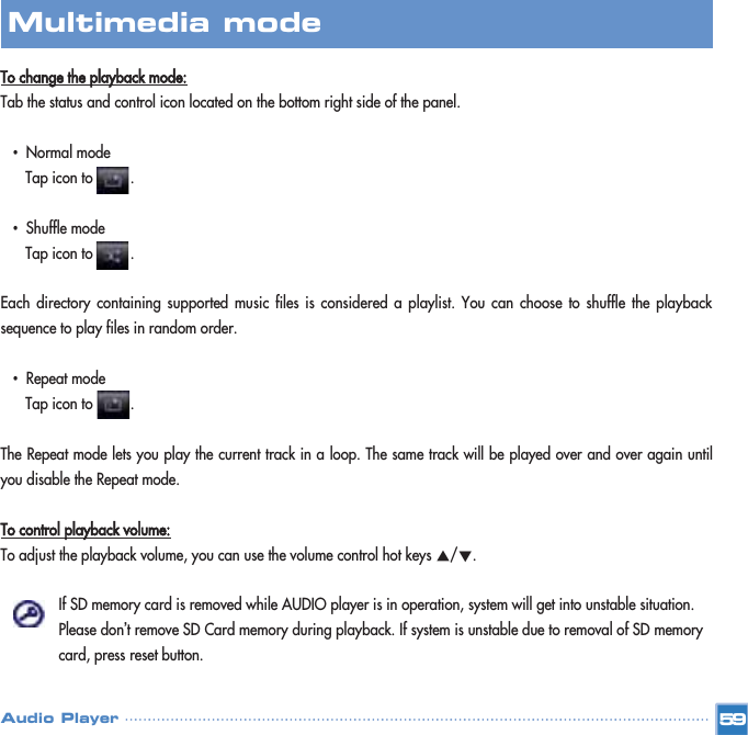 To change the playback mode:Tab the status and control icon located on the bottom right side of the panel.•Normal modeTap icon to         .•Shuffle modeTap icon to         .Each directory containing supported music files is considered a playlist. You can choose to shuffle the playbacksequence to play files in random order.•Repeat modeTap icon to         .  The Repeat mode lets you play the current track in a loop. The same track will be played over and over again untilyou disable the Repeat mode.To control playback volume:To adjust the playback volume, you can use the volume control hot keys Ƈ/Ɖ. If SD memory card is removed while AUDIO player is in operation, system will get into unstable situation. Please don’t remove SD Card memory during playback. If system is unstable due to removal of SD memory card, press reset button.59Multimedia mode Audio Player