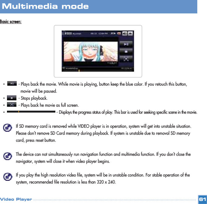 Basic screen:•- Plays back the movie. While movie is playing, button keep the blue color. If you retouch this button, movie will be paused.•- Stops playback.•- Plays back he movie as full screen.•- Displays the progress status of play. This bar is used for seeking specific scene in the movie.If SD memory card is removed while VIDEO player is in operation, system will get into unstable situation. Please don’t remove SD Card memory during playback. If system is unstable due to removal SD memory card, press reset button.The device can not simultaneously run navigation function and multimedia function. If you don’t close the navigator, system will close it when video player begins.If you play the high resolution video file, system will be in unstable condition. For stable operation of the system, recommended file resolution is less than 320 x 240.61Multimedia mode Video Player