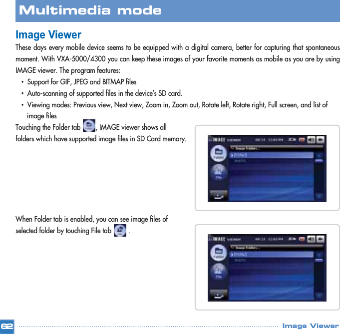 Image ViewerThese days every mobile device seems to be equipped with a digital camera, better for capturing that spontaneousmoment. With VXA-5000/4300 you can keep these images of your favorite moments as mobile as you are by usingIMAGE viewer. The program features: •Support for GIF, JPEG and BITMAP files •Auto-scanning of supported files in the device’s SD card. •Viewing modes: Previous view, Next view, Zoom in, Zoom out, Rotate left, Rotate right, Full screen, and list of image filesTouching the Folder tab        , IMAGE viewer shows all folders which have supported image files in SD Card memory. When Folder tab is enabled, you can see image files of selected folder by touching File tab         .  62Multimedia mode Image Viewer