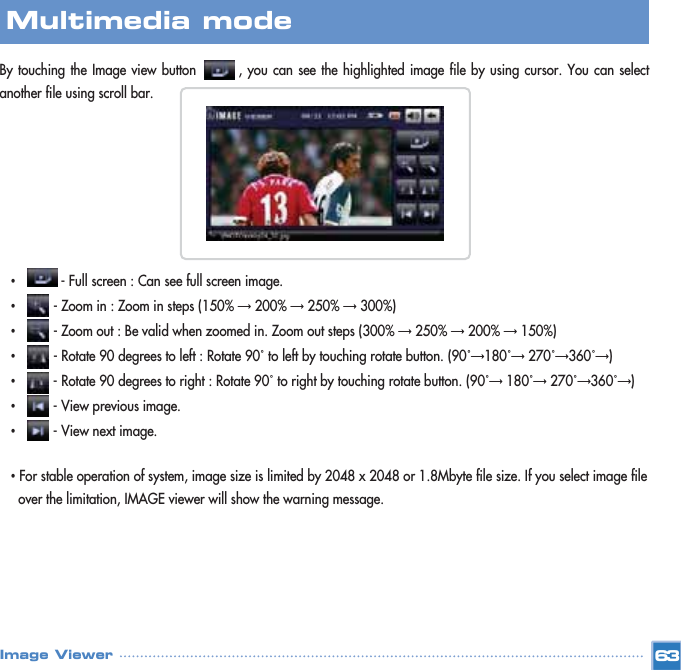 By touching the Image view button        , you can see the highlighted image file by using cursor. You can selectanother file using scroll bar. •- Full screen : Can see full screen image.•- Zoom in : Zoom in steps (150% Ɗ200% Ɗ250% Ɗ300%)•- Zoom out : Be valid when zoomed in. Zoom out steps (300% Ɗ250% Ɗ200% Ɗ150%)•- Rotate 90 degrees to left : Rotate 90˚to left by touching rotate button. (90˚Ɗ180˚Ɗ270˚Ɗ360˚Ɗ)•- Rotate 90 degrees to right : Rotate 90˚to right by touching rotate button. (90˚Ɗ180˚Ɗ270˚Ɗ360˚Ɗ)•- View previous image.•- View next image.•For stable operation of system, image size is limited by 2048 x 2048 or 1.8Mbyte file size. If you select image file over the limitation, IMAGE viewer will show the warning message.63Multimedia mode Image Viewer