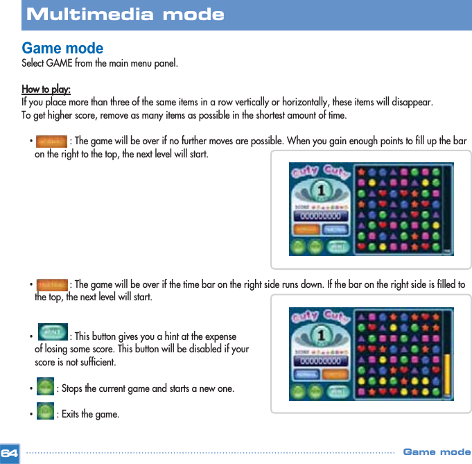 Game modeSelect GAME from the main menu panel.How to play:If you place more than three of the same items in a row vertically or horizontally, these items will disappear.To get higher score, remove as many items as possible in the shortest amount of time.•: The game will be over if no further moves are possible. When you gain enough points to fill up the bar on the right to the top, the next level will start.•: The game will be over if the time bar on the right side runs down. If the bar on the right side is filled to the top, the next level will start.•: This button gives you a hint at the expense of losing some score. This button will be disabled if your score is not sufficient.•: Stops the current game and starts a new one.•: Exits the game.64Multimedia mode Game mode