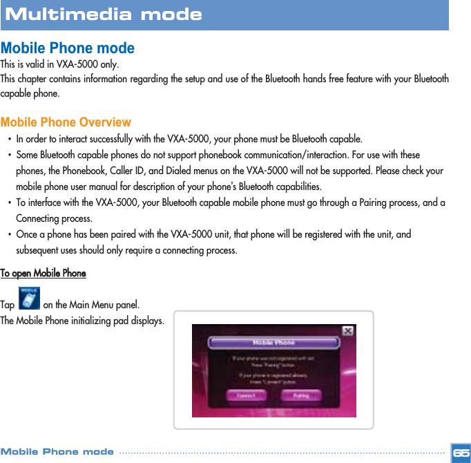 Mobile Phone modeThis is valid in VXA-5000 only.This chapter contains information regarding the setup and use of the Bluetooth hands free feature with your Bluetoothcapable phone. Mobile Phone Overview •In order to interact successfully with the VXA-5000, your phone must be Bluetooth capable. •Some Bluetooth capable phones do not support phonebook communication/interaction. For use with these phones, the Phonebook, Caller ID, and Dialed menus on the VXA-5000 will not be supported. Please check your mobile phone user manual for description of your phone’s Bluetooth capabilities. •To interface with the VXA-5000, your Bluetooth capable mobile phone must go through a Pairing process, and a Connecting process.•Once a phone has been paired with the VXA-5000 unit, that phone will be registered with the unit, and subsequent uses should only require a connecting process. To open Mobile PhoneTap           on the Main Menu panel. The Mobile Phone initializing pad displays. 65Multimedia mode Mobile Phone mode