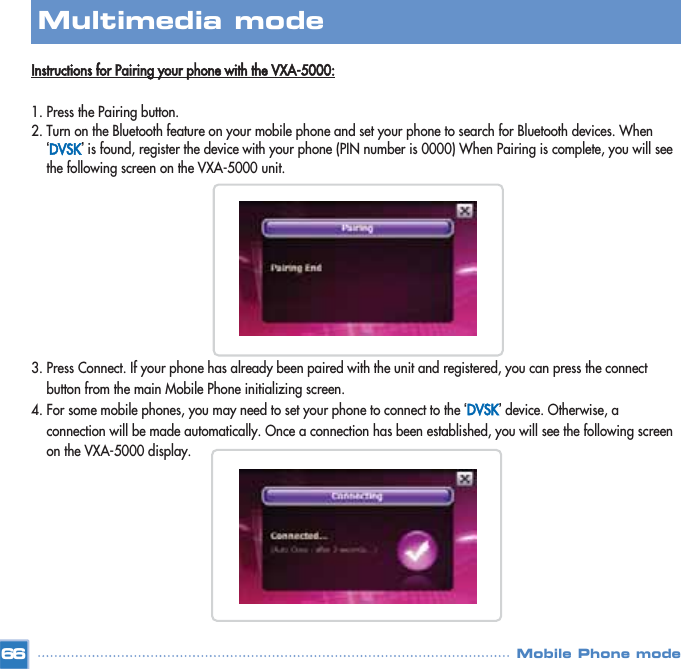 Instructions for Pairing your phone with the VXA-5000:1. Press the Pairing button.2. Turn on the Bluetooth feature on your mobile phone and set your phone to search for Bluetooth devices. When ‘DVSK’is found, register the device with your phone (PIN number is 0000) When Pairing is complete, you will see the following screen on the VXA-5000 unit. 3. Press Connect. If your phone has already been paired with the unit and registered, you can press the connect button from the main Mobile Phone initializing screen. 4. For some mobile phones, you may need to set your phone to connect to the ‘DVSK’device. Otherwise, a connection will be made automatically. Once a connection has been established, you will see the following screen on the VXA-5000 display. 66Multimedia mode Mobile Phone mode