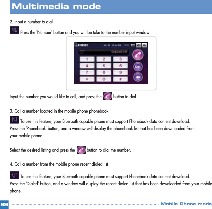 2. Input a number to dial          Press the ‘Number’button and you will be take to the number input window. Input the number you would like to call, and press the          button to dial.3. Call a number located in the mobile phone phonebook.   To use this feature, your Bluetooth capable phone must support Phonebook data content download.Press the ‘Phonebook’button, and a window will display the phonebook list that has been downloaded from your mobile phone.Select the desired listing and press the          button to dial the number. 4. Call a number from the mobile phone recent dialed listTo use this feature, your Bluetooth capable phone must support Phonebook data content download.Press the ‘Dialed’button, and a window will display the recent dialed list that has been downloaded from your mobilephone. 68Multimedia mode Mobile Phone mode