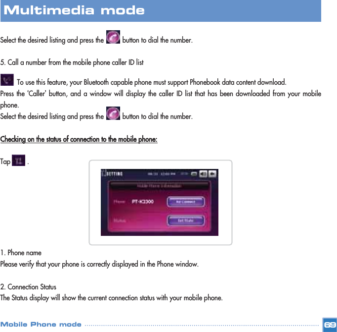 Select the desired listing and press the          button to dial the number. 5. Call a number from the mobile phone caller ID listTo use this feature, your Bluetooth capable phone must support Phonebook data content download.Press the ‘Caller’button, and a window will display the caller ID list that has been downloaded from your mobilephone.Select the desired listing and press the          button to dial the number. Checking on the status of connection to the mobile phone:Tap         .1. Phone name Please verify that your phone is correctly displayed in the Phone window. 2. Connection StatusThe Status display will show the current connection status with your mobile phone. 69Multimedia mode Mobile Phone mode