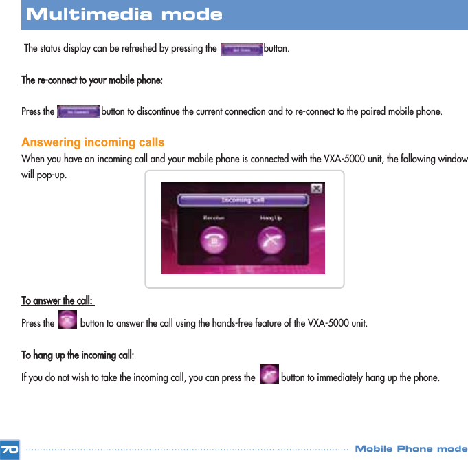 The status display can be refreshed by pressing the                  button.The re-connect to your mobile phone:Press the                  button to discontinue the current connection and to re-connect to the paired mobile phone. Answering incoming calls When you have an incoming call and your mobile phone is connected with the VXA-5000 unit, the following windowwill pop-up.  To answer the call: Press the          button to answer the call using the hands-free feature of the VXA-5000 unit. To hang up the incoming call:If you do not wish to take the incoming call, you can press the          button to immediately hang up the phone. 70Multimedia mode Mobile Phone mode