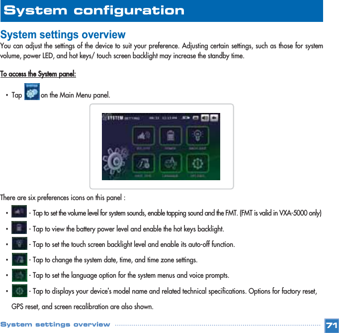 System settings overviewYou can adjust the settings of the device to suit your preference. Adjusting certain settings, such as those for systemvolume, power LED, and hot keys/ touch screen backlight may increase the standby time. To access the System panel:•Tap          on the Main Menu panel. There are six preferences icons on this panel :•- Tap to set the volume level for system sounds, enable tapping sound and the FMT. (FMT is valid in VXA-5000 only)•- Tap to view the battery power level and enable the hot keys backlight.•- Tap to set the touch screen backlight level and enable its auto-off function.•- Tap to change the system date, time, and time zone settings.•- Tap to set the language option for the system menus and voice prompts.•- Tap to displays your device’s model name and related technical specifications. Options for factory reset, GPS reset, and screen recalibration are also shown.71System configuration System settings overview