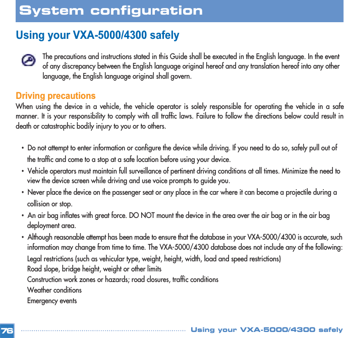 Using your VXA-5000/4300 safely The precautions and instructions stated in this Guide shall be executed in the English language. In the event of any discrepancy between the English language original hereof and any translation hereof into any other language, the English language original shall govern. Driving precautionsWhen using the device in a vehicle, the vehicle operator is solely responsible for operating the vehicle in a safemanner. It is your responsibility to comply with all traffic laws. Failure to follow the directions below could result indeath or catastrophic bodily injury to you or to others.•Do not attempt to enter information or configure the device while driving. If you need to do so, safely pull out of the traffic and come to a stop at a safe location before using your device. •Vehicle operators must maintain full surveillance of pertinent driving conditions at all times. Minimize the need to view the device screen while driving and use voice prompts to guide you. •Never place the device on the passenger seat or any place in the car where it can become a projectile during a collision or stop. •An air bag inflates with great force. DO NOT mount the device in the area over the air bag or in the air bag deployment area. •Although reasonable attempt has been made to ensure that the database in your VXA-5000/4300 is accurate, suchinformation may change from time to time. The VXA-5000/4300 database does not include any of the following: Legal restrictions (such as vehicular type, weight, height, width, load and speed restrictions) Road slope, bridge height, weight or other limits Construction work zones or hazards; road closures, traffic conditions Weather conditions Emergency events 76System configuration Using your VXA-5000/4300 safely