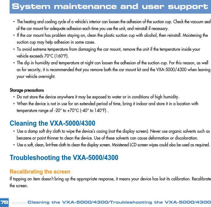 •The heating and cooling cycle of a vehicle&apos;s interior can loosen the adhesion of the suction cup. Check the vacuum seal of the car mount for adequate adhesion each time you use the unit, and reinstall if necessary.•If the car mount has problem staying on, clean the plastic suction cup with alcohol, then reinstall. Moistening the suction cup may help adhesion in some cases. •To avoid extreme temperature from damaging the car mount, remove the unit if the temperature inside your vehicle exceeds 70°C (160°F).•The dip in humidity and temperature at night can loosen the adhesion of the suction cup. For this reason, as well as for security, it is recommended that you remove both the car mount kit and the VXA-5000/4300 when leaving your vehicle overnight. Storage precautions•Do not store the device anywhere it may be exposed to water or in conditions of high humidity. •When the device is not in use for an extended period of time, bring it indoor and store it in a location with  temperature range of -20°to +70°C (-40°to 140°F) .Cleaning the VXA-5000/4300•Use a damp soft dry cloth to wipe the device’s casing (not the display screen). Never use organic solvents such as benzene or paint thinner to clean the device. Use of these solvents can cause deformation or discoloration. •Use a soft, clean, lint-free cloth to clean the display screen. Moistened LCD screen wipes could also be used as required. Troubleshooting the VXA-5000/4300Recalibrating the screen If tapping an item doesn’t bring up the appropriate response, it means your device has lost its calibration. Recalibratethe screen. 78System maintenance and user support Cleaning the VXA-5000/4300/Troubleshooting the VXA-5000/4300