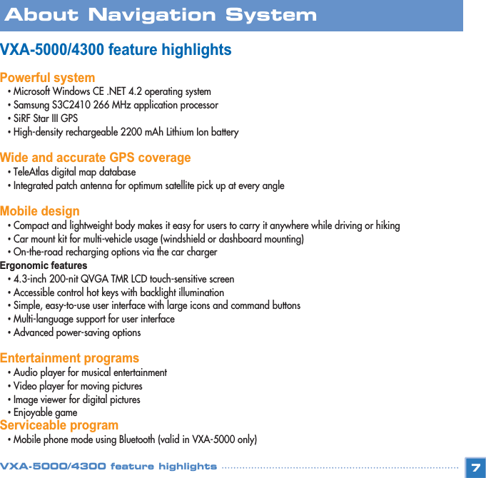 VXA-5000/4300 feature highlightsPowerful system•Microsoft Windows CE .NET 4.2 operating system •Samsung S3C2410 266 MHz application processor •SiRF Star III GPS •High-density rechargeable 2200 mAh Lithium Ion battery Wide and accurate GPS coverage•TeleAtlas digital map database •Integrated patch antenna for optimum satellite pick up at every angle Mobile design•Compact and lightweight body makes it easy for users to carry it anywhere while driving or hiking •Car mount kit for multi-vehicle usage (windshield or dashboard mounting) •On-the-road recharging options via the car charger Ergonomic features •4.3-inch 200-nit QVGA TMR LCD touch-sensitive screen •Accessible control hot keys with backlight illumination •Simple, easy-to-use user interface with large icons and command buttons •Multi-language support for user interface •Advanced power-saving options Entertainment programs •Audio player for musical entertainment •Video player for moving pictures•Image viewer for digital pictures •Enjoyable gameServiceable program •Mobile phone mode using Bluetooth (valid in VXA-5000 only)7About Navigation SystemVXA-5000/4300 feature highlights