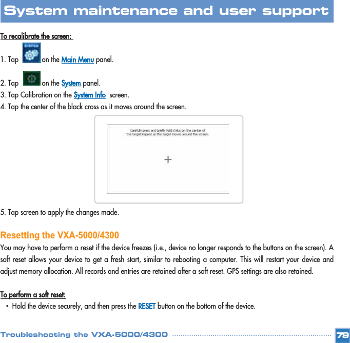 To recalibrate the screen: 1. Tap            on the Main Menupanel. 2. Tap            on the Systempanel. 3. Tap Calibration on the System Infoscreen. 4. Tap the center of the black cross as it moves around the screen.5. Tap screen to apply the changes made.Resetting the VXA-5000/4300You may have to perform a reset if the device freezes (i.e., device no longer responds to the buttons on the screen). Asoft reset allows your device to get a fresh start, similar to rebooting a computer. This will restart your device andadjust memory allocation. All records and entries are retained after a soft reset. GPS settings are also retained. To perform a soft reset:•Hold the device securely, and then press the RESETbutton on the bottom of the device.  79System maintenance and user support Troubleshooting the VXA-5000/4300