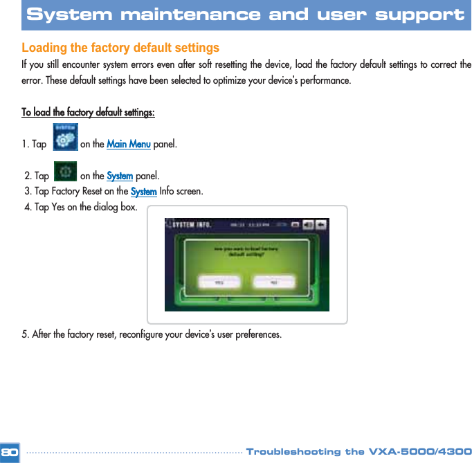 Loading the factory default settings If you still encounter system errors even after soft resetting the device, load the factory default settings to correct theerror. These default settings have been selected to optimize your device’s performance. To load the factory default settings:1. Tap             on the Main Menupanel. 2. Tap            on the Systempanel. 3. Tap Factory Reset on the SystemInfo screen. 4. Tap Yes on the dialog box. 5. After the factory reset, reconfigure your device’s user preferences. 80System maintenance and user support Troubleshooting the VXA-5000/4300