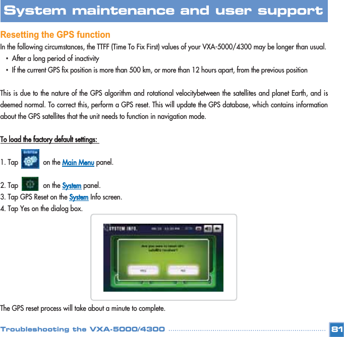 Resetting the GPS functionIn the following circumstances, the TTFF (Time To Fix First) values of your VXA-5000/4300 may be longer than usual. •After a long period of inactivity •If the current GPS fix position is more than 500 km, or more than 12 hours apart, from the previous position This is due to the nature of the GPS algorithm and rotational velocitybetween the satellites and planet Earth, and isdeemed normal. To correct this, perform a GPS reset. This will update the GPS database, which contains informationabout the GPS satellites that the unit needs to function in navigation mode. To load the factory default settings: 1. Tap             on the Main Menupanel. 2. Tap             on the Systempanel. 3. Tap GPS Reset on the SystemInfo screen. 4. Tap Yes on the dialog box. The GPS reset process will take about a minute to complete. 81System maintenance and user support Troubleshooting the VXA-5000/4300