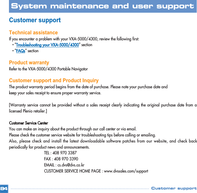 Customer supportTechnical assistanceIf you encounter a problem with your VXA-5000/4300, review the following first: •“Troubleshooting your VXA-5000/4300”section •“FAQs”section Product warrantyRefer to the VXA-5000/4300 Portable Navigator Customer support and Product InquiryThe product warranty period begins from the date of purchase. Please note your purchase date and  keep your sales receipt to ensure proper warranty service.[Warranty service cannot be provided without a sales receipt clearly indicating the original purchase date from alicensed Plenio retailer.]Customer Service CenterYou can make an inquiry about the product through our call center or via email. Please check the customer service website for troubleshooting tips before calling or emailing. Also, please check and install the latest downloadable software patches from our website, and check backperiodically for product news and announcements. TEL : 408 970 3387FAX : 408 970 3390EMAIL : cs.dvs@dvs.co.krCUSTOMER SERVICE HOME PAGE : www.dvssales.com/support84System maintenance and user support Customer support