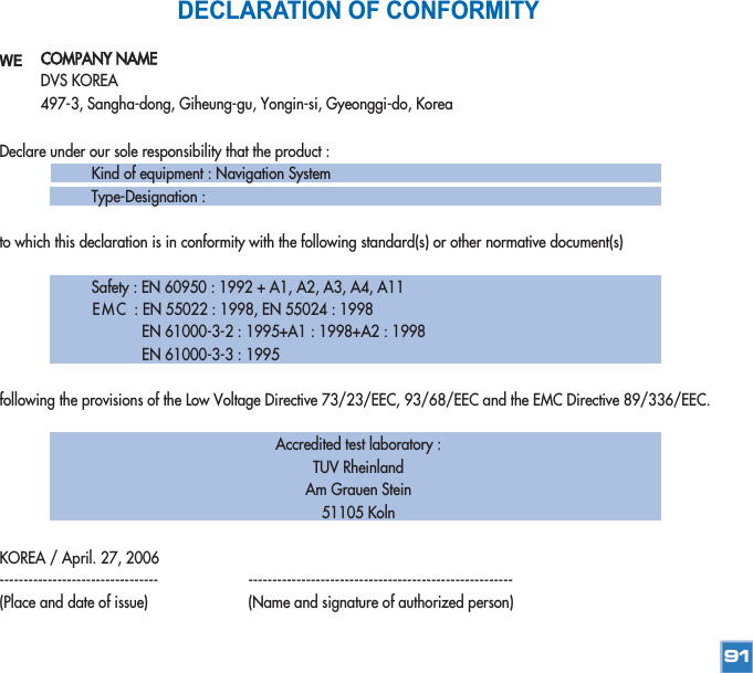 COMPANY NAMEDVS KOREA497-3, Sangha-dong, Giheung-gu, Yongin-si, Gyeonggi-do, KoreaDECLARATION OF CONFORMITYWEDeclare under our sole responsibility that the product :Kind of equipment : Navigation SystemType-Designation :to which this declaration is in conformity with the following standard(s) or other normative document(s)Safety : EN 60950 : 1992 + A1, A2, A3, A4, A11EMC  : EN 55022 : 1998, EN 55024 : 1998EN 61000-3-2 : 1995+A1 : 1998+A2 : 1998EN 61000-3-3 : 1995following the provisions of the Low Voltage Directive 73/23/EEC, 93/68/EEC and the EMC Directive 89/336/EEC.Accredited test laboratory : TUV Rheinland Am Grauen Stein51105 KolnKOREA / April. 27, 2006--------------------------------- -------------------------------------------------------(Place and date of issue) (Name and signature of authorized person)91