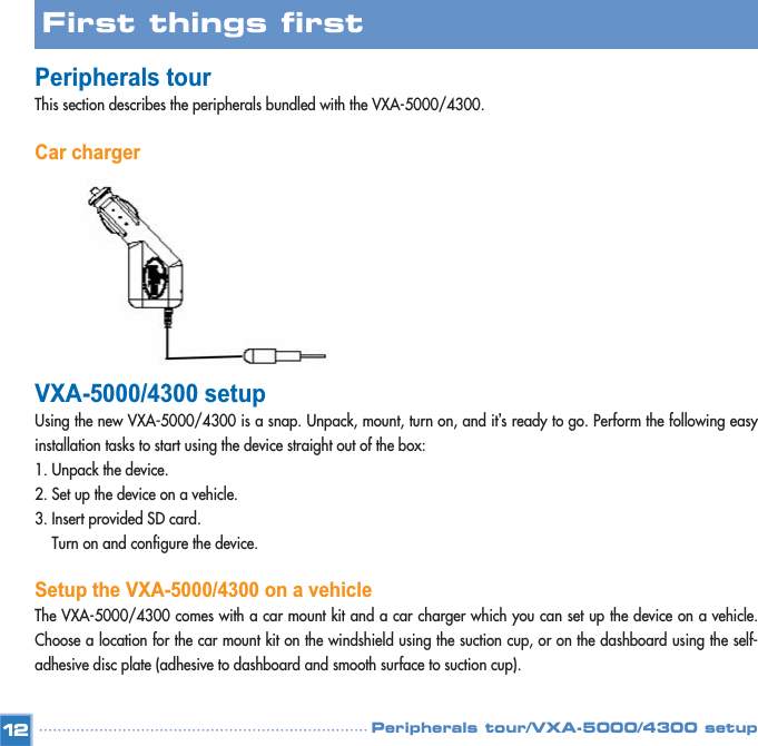 Peripherals tour/VXA-5000/4300 setupPeripherals tour This section describes the peripherals bundled with the VXA-5000/4300.Car chargerVXA-5000/4300 setupUsing the new VXA-5000/4300 is a snap. Unpack, mount, turn on, and it’s ready to go. Perform the following easyinstallation tasks to start using the device straight out of the box: 1. Unpack the device. 2. Set up the device on a vehicle. 3. Insert provided SD card.Turn on and configure the device. Setup the VXA-5000/4300 on a vehicleThe VXA-5000/4300 comes with a car mount kit and a car charger which you can set up the device on a vehicle.Choose a location for the car mount kit on the windshield using the suction cup, or on the dashboard using the self-adhesive disc plate (adhesive to dashboard and smooth surface to suction cup).  12First things first 