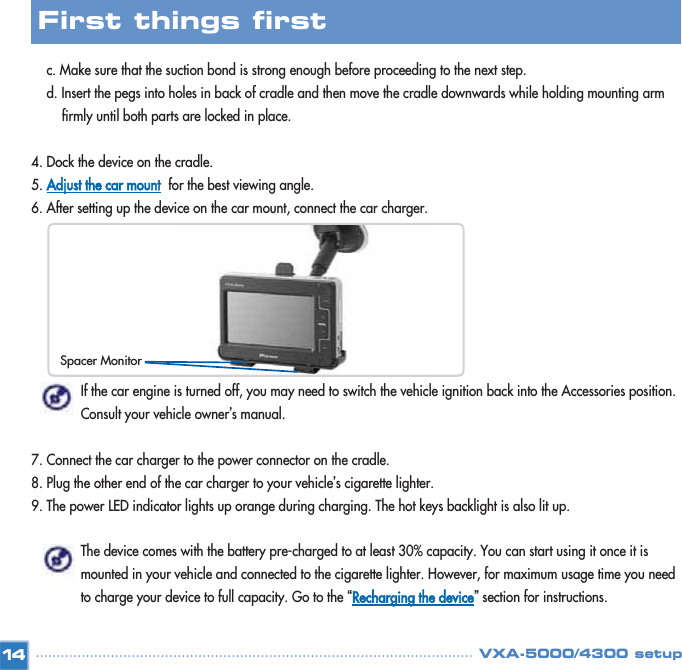 c. Make sure that the suction bond is strong enough before proceeding to the next step. d. Insert the pegs into holes in back of cradle and then move the cradle downwards while holding mounting arm firmly until both parts are locked in place. 4. Dock the device on the cradle. 5. Adjust the car mountfor the best viewing angle. 6. After setting up the device on the car mount, connect the car charger. If the car engine is turned off, you may need to switch the vehicle ignition back into the Accessories position. Consult your vehicle owner’s manual. 7. Connect the car charger to the power connector on the cradle. 8. Plug the other end of the car charger to your vehicle’s cigarette lighter. 9. The power LED indicator lights up orange during charging. The hot keys backlight is also lit up. The device comes with the battery pre-charged to at least 30% capacity. You can start using it once it is mounted in your vehicle and connected to the cigarette lighter. However, for maximum usage time you need to charge your device to full capacity. Go to the “Recharging the device”section for instructions. 14First things first VXA-5000/4300 setupSpacer Monitor