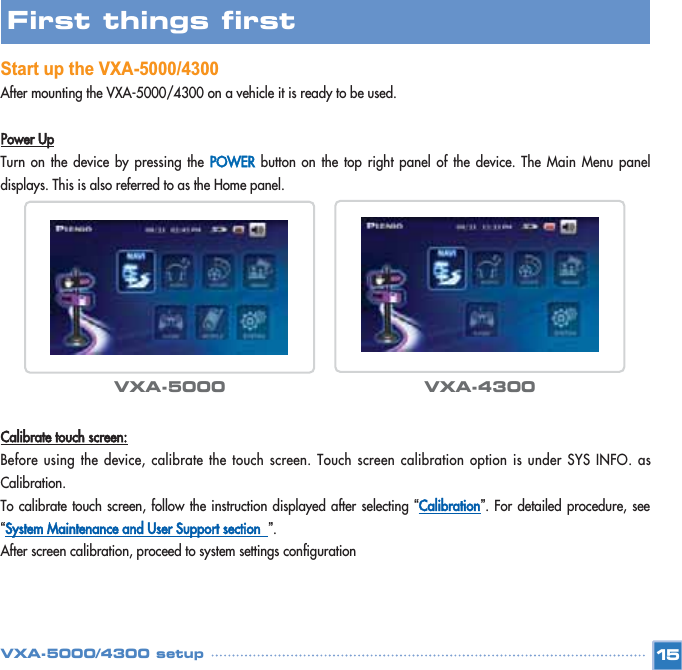 Start up the VXA-5000/4300After mounting the VXA-5000/4300 on a vehicle it is ready to be used. Power UpTurn on the device by pressing the POWERbutton on the top right panel of the device. The Main Menu paneldisplays. This is also referred to as the Home panel. Calibrate touch screen:Before using the device, calibrate the touch screen. Touch screen calibration option is under SYS INFO. asCalibration.To calibrate touch screen, follow the instruction displayed after selecting “Calibration”. For detailed procedure, see“System Maintenance and User Support section  ”.After screen calibration, proceed to system settings configuration15First things first VXA-5000 VXA-4300VXA-5000/4300 setup