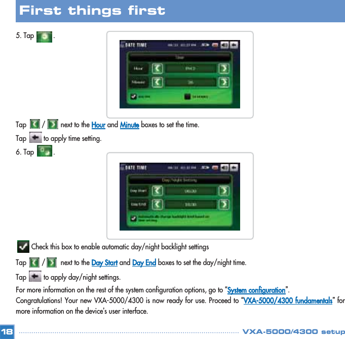 5. Tap          . Tap        /        next to the Hourand Minuteboxes to set the time.  Tap         to apply time setting.6. Tap          . Check this box to enable automatic day/night backlight settings  Tap        /        next to the Day Startand Day Endboxes to set the day/night time.    Tap         to apply day/night settings.For more information on the rest of the system configuration options, go to “System configuration”. Congratulations! Your new VXA-5000/4300 is now ready for use. Proceed to “VXA-5000/4300 fundamentals”formore information on the device’s user interface. 18First things first VXA-5000/4300 setup