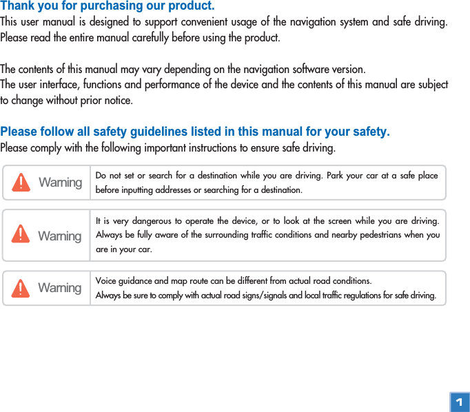 Thank you for purchasing our product.This user manual is designed to support convenient usage of the navigation system and safe driving.Please read the entire manual carefully before using the product.The contents of this manual may vary depending on the navigation software version. The user interface, functions and performance of the device and the contents of this manual are subjectto change without prior notice. Please follow all safety guidelines listed in this manual for your safety.Please comply with the following important instructions to ensure safe driving.Warning Do not set or search for a destination while you are driving. Park your car at a safe placebefore inputting addresses or searching for a destination.WarningWarning Voice guidance and map route can be different from actual road conditions. Always be sure to comply with actual road signs/signals and local traffic regulations for safe driving.  It is very dangerous to operate the device, or to look at the screen while you are driving.Always be fully aware of the surrounding traffic conditions and nearby pedestrians when youare in your car. 1