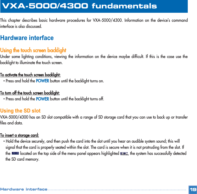 This chapter describes basic hardware procedures for VXA-5000/4300. Information on the device’s commandinterface is also discussed. Hardware interfaceUsing the touch screen backlightUnder some lighting conditions, viewing the information on the device maybe difficult. If this is the case use thebacklight to illuminate the touch screen. To activate the touch screen backlight:•Press and hold the POWERbutton until the backlight turns on.  To turn off the touch screen backlight:•Press and hold the POWERbutton until the backlight turns off.  Using the SD slotVXA-5000/4300 has an SD slot compatible with a range of SD storage card that you can use to back up or transferfiles and data. To insert a storage card:•Hold the device securely, and then push the card into the slot until you hear an audible system sound; this will signal that the card is properly seated within the slot. The card is secure when it is not protruding from the slot. If the         located on the top side of the menu panel appears highlighted        , the system has successfully detected the SD card memory.19VXA-5000/4300 fundamentalsHardware interface