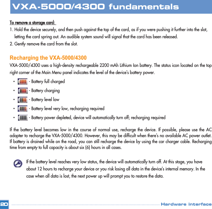 To remove a storage card: 1. Hold the device securely, and then push against the top of the card, as if you were pushing it further into the slot, letting the card spring out. An audible system sound will signal that the card has been released. 2. Gently remove the card from the slot. Recharging the VXA-5000/4300VXA-5000/4300 uses a high-density rechargeable 2200 mAh Lithium Ion battery. The status icon located on the topright corner of the Main Menu panel indicates the level of the device’s battery power. •- Battery full charged •- Battery charging •- Battery level low •- Battery level very low, recharging required •- Battery power depleted, device will automatically turn off; recharging required If the battery level becomes low in the course of normal use, recharge the device. If possible, please use the ACadapter to recharge the VXA-5000/4300. However, this may be difficult when there’s no available AC power outlet.If battery is drained while on the road, you can still recharge the device by using the car charger cable. Rechargingtime from empty to full capacity is about six (6) hours in all cases. If the battery level reaches very low status, the device will automatically turn off. At this stage, you have about 12 hours to recharge your device or you risk losing all data in the device&apos;s internal memory. In the case when all data is lost, the next power up will prompt you to restore the data.  20VXA-5000/4300 fundamentalsHardware interface