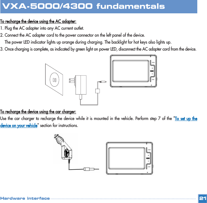 To recharge the device using the AC adapter:1. Plug the AC adapter into any AC current outlet.  2. Connect the AC adapter cord to the power connector on the left panel of the device.  The power LED indicator lights up orange during charging. The backlight for hot keys also lights up. 3. Once charging is complete, as indicated by green light on power LED, disconnect the AC adapter cord from the device.To recharge the device using the car charger:Use the car charger to recharge the device while it is mounted in the vehicle. Perform step 7 of the “To set up thedevice on your vehicle”section for instructions. 21VXA-5000/4300 fundamentalsHardware interface