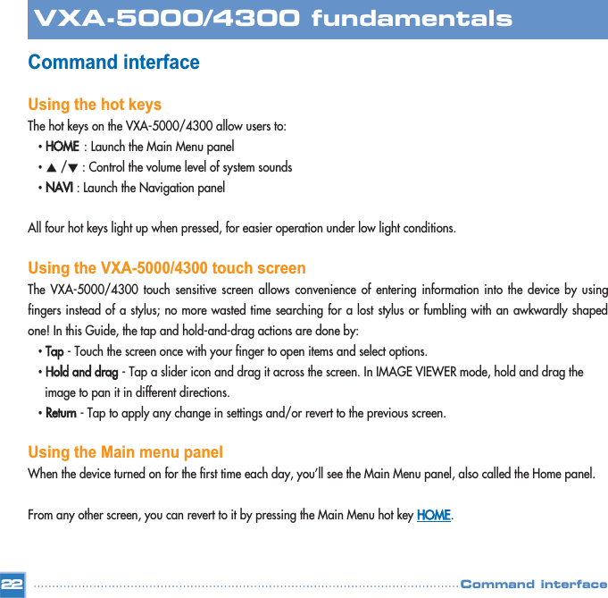 Command interface Using the hot keysThe hot keys on the VXA-5000/4300 allow users to:•HOME: Launch the Main Menu panel •Ƈ/Ɖ: Control the volume level of system sounds •NAVI: Launch the Navigation panel  All four hot keys light up when pressed, for easier operation under low light conditions. Using the VXA-5000/4300 touch screenThe VXA-5000/4300 touch sensitive screen allows convenience of entering information into the device by usingfingers instead of a stylus; no more wasted time searching for a lost stylus or fumbling with an awkwardly shapedone! In this Guide, the tap and hold-and-drag actions are done by: •Tap- Touch the screen once with your finger to open items and select options.  •Hold and drag- Tap a slider icon and drag it across the screen. In IMAGE VIEWER mode, hold and drag the image to pan it in different directions.  •Return- Tap to apply any change in settings and/or revert to the previous screen.  Using the Main menu panelWhen the device turned on for the first time each day, you’ll see the Main Menu panel, also called the Home panel. From any other screen, you can revert to it by pressing the Main Menu hot key HOME.22VXA-5000/4300 fundamentalsCommand interface