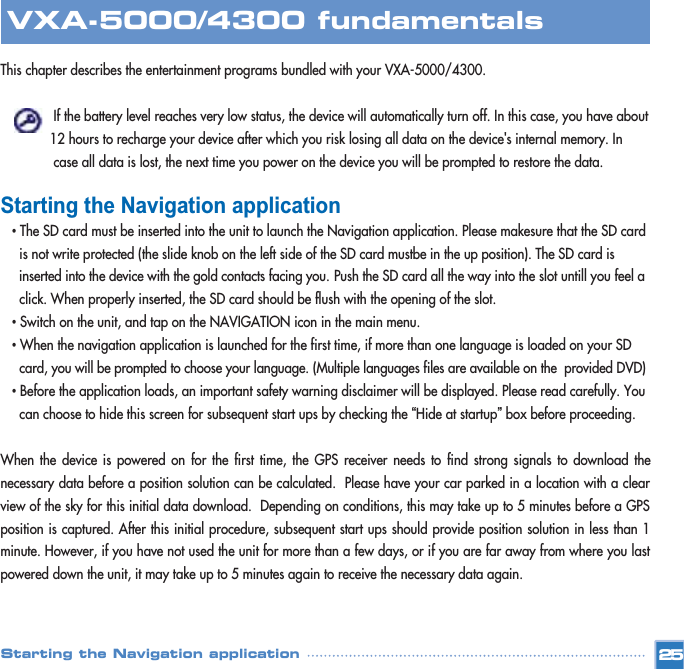 This chapter describes the entertainment programs bundled with your VXA-5000/4300. If the battery level reaches very low status, the device will automatically turn off. In this case, you have about 12 hours to recharge your device after which you risk losing all data on the device&apos;s internal memory. In case all data is lost, the next time you power on the device you will be prompted to restore the data. Starting the Navigation application•The SD card must be inserted into the unit to launch the Navigation application. Please makesure that the SD card is not write protected (the slide knob on the left side of the SD card mustbe in the up position). The SD card is inserted into the device with the gold contacts facing you. Push the SD card all the way into the slot untill you feel a click. When properly inserted, the SD card should be flush with the opening of the slot. •Switch on the unit, and tap on the NAVIGATION icon in the main menu.•When the navigation application is launched for the first time, if more than one language is loaded on your SD card, you will be prompted to choose your language. (Multiple languages files are available on the  provided DVD)•Before the application loads, an important safety warning disclaimer will be displayed. Please read carefully. You can choose to hide this screen for subsequent start ups by checking the “Hide at startup”box before proceeding. When the device is powered on for the first time, the GPS receiver needs to find strong signals to download thenecessary data before a position solution can be calculated.  Please have your car parked in a location with a clearview of the sky for this initial data download.  Depending on conditions, this may take up to 5 minutes before a GPSposition is captured. After this initial procedure, subsequent start ups should provide position solution in less than 1minute. However, if you have not used the unit for more than a few days, or if you are far away from where you lastpowered down the unit, it may take up to 5 minutes again to receive the necessary data again. 25VXA-5000/4300 fundamentalsStarting the Navigation application