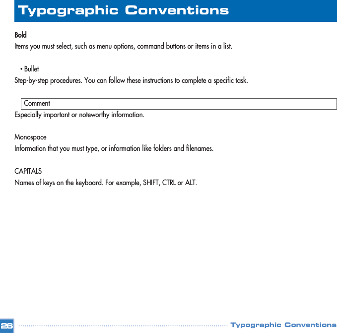 BoldItems you must select, such as menu options, command buttons or items in a list.•BulletStep-by-step procedures. You can follow these instructions to complete a specific task.CommentEspecially important or noteworthy information.MonospaceInformation that you must type, or information like folders and filenames.CAPITALSNames of keys on the keyboard. For example, SHIFT, CTRL or ALT.Typographic Conventions26Typographic Conventions