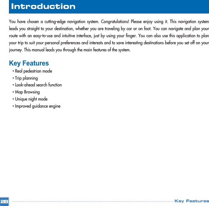 You have chosen a cutting-edge navigation system. Congratulations! Please enjoy using it. This navigation systemleads you straight to your destination, whether you are traveling by car or on foot. You can navigate and plan yourroute with an easy-to-use and intuitive interface, just by using your finger. You can also use this application to planyour trip to suit your personal preferences and interests and to save interesting destinations before you set off on yourjourney. This manual leads you through the main features of the system.Key Features•Real pedestrian mode•Trip planning•Look-ahead search function•Map Browsing•Unique night mode•Improved guidance engineKey Features28Introduction