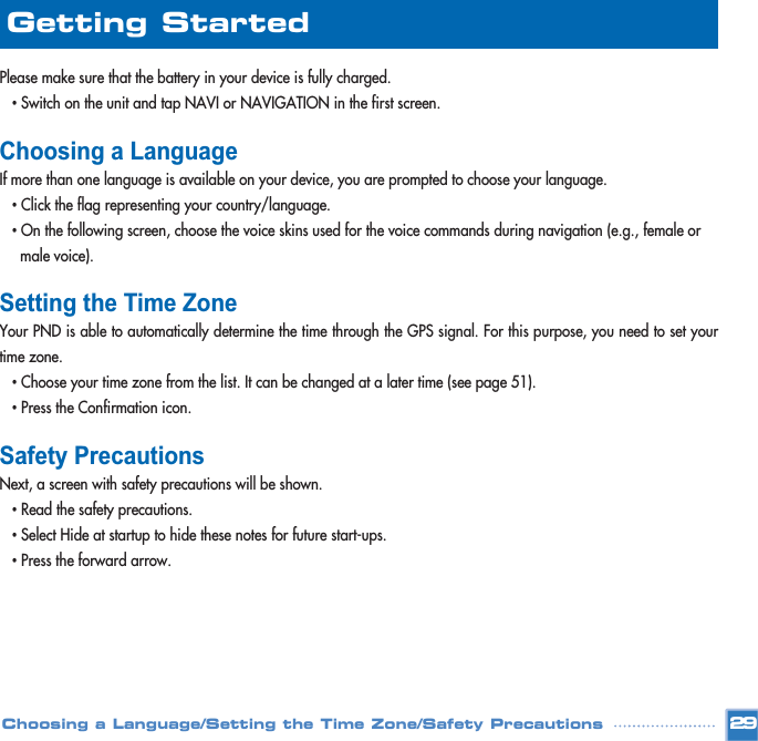 Please make sure that the battery in your device is fully charged. •Switch on the unit and tap NAVI or NAVIGATION in the first screen.Choosing a LanguageIf more than one language is available on your device, you are prompted to choose your language.•Click the flag representing your country/language.•On the following screen, choose the voice skins used for the voice commands during navigation (e.g., female or male voice).Setting the Time ZoneYour PND is able to automatically determine the time through the GPS signal. For this purpose, you need to set yourtime zone.•Choose your time zone from the list. It can be changed at a later time (see page 51).•Press the Confirmation icon.Safety PrecautionsNext, a screen with safety precautions will be shown. •Read the safety precautions. •Select Hide at startup to hide these notes for future start-ups.•Press the forward arrow.29Choosing a Language/Setting the Time Zone/Safety PrecautionsGetting Started