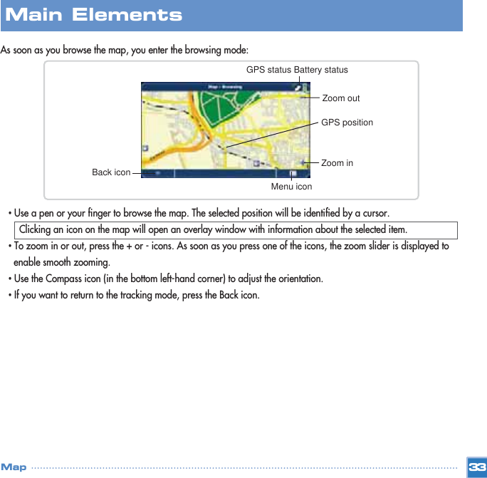 As soon as you browse the map, you enter the browsing mode: •Use a pen or your finger to browse the map. The selected position will be identified by a cursor.Clicking an icon on the map will open an overlay window with information about the selected item.•To zoom in or out, press the + or - icons. As soon as you press one of the icons, the zoom slider is displayed to enable smooth zooming. •Use the Compass icon (in the bottom left-hand corner) to adjust the orientation. •If you want to return to the tracking mode, press the Back icon.33MapMain ElementsBack icon Zoom inMenu iconGPS positionZoom outGPS status Battery status