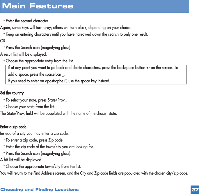 •Enter the second character.Again, some keys will turn gray; others will turn black, depending on your choice.•Keep on entering characters until you have narrowed down the search to only one result.OR•Press the Search icon (magnifying glass). A result list will be displayed.•Choose the appropriate entry from the list.If at any point you want to go back and delete characters, press the backspace button &lt;- on the screen. To add a space, press the space bar _.If you need to enter an apostrophe (‘) use the space key instead.Set the country•To select your state, press State/Prov..•Choose your state from the list.The State/Prov. field will be populated with the name of the chosen state.Enter a zip codeInstead of a city you may enter a zip code.•To enter a zip code, press Zip code.•Enter the zip code of the town/city you are looking for.•Press the Search icon (magnifying glass). A hit list will be displayed.•Choose the appropriate town/city from the list. You will return to the Find Address screen, and the City and Zip code fields are populated with the chosen city/zip code.37Choosing and Finding LocationsMain Features