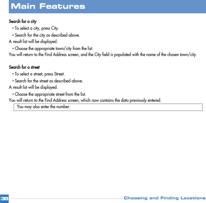 Search for a city•To select a city, press City.•Search for the city as described above.A result list will be displayed.•Choose the appropriate town/city from the list. You will return to the Find Address screen, and the City field is populated with the name of the chosen town/city.Search for a street•To select a street, press Street.•Search for the street as described above.A result list will be displayed.•Choose the appropriate street from the list. You will return to the Find Address screen, which now contains the data previously entered.You may also enter the number.Main FeaturesChoosing and Finding Locations38