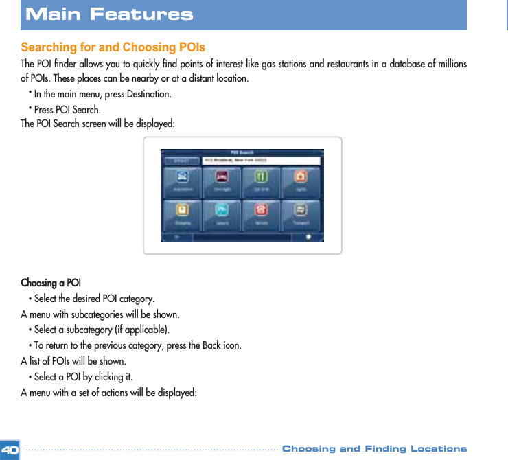 Searching for and Choosing POIsThe POI finder allows you to quickly find points of interest like gas stations and restaurants in a database of millionsof POIs. These places can be nearby or at a distant location. •In the main menu, press Destination.•Press POI Search.The POI Search screen will be displayed: Choosing a POI•Select the desired POI category.A menu with subcategories will be shown.•Select a subcategory (if applicable).•To return to the previous category, press the Back icon.A list of POIs will be shown.•Select a POI by clicking it. A menu with a set of actions will be displayed:Main FeaturesChoosing and Finding Locations40