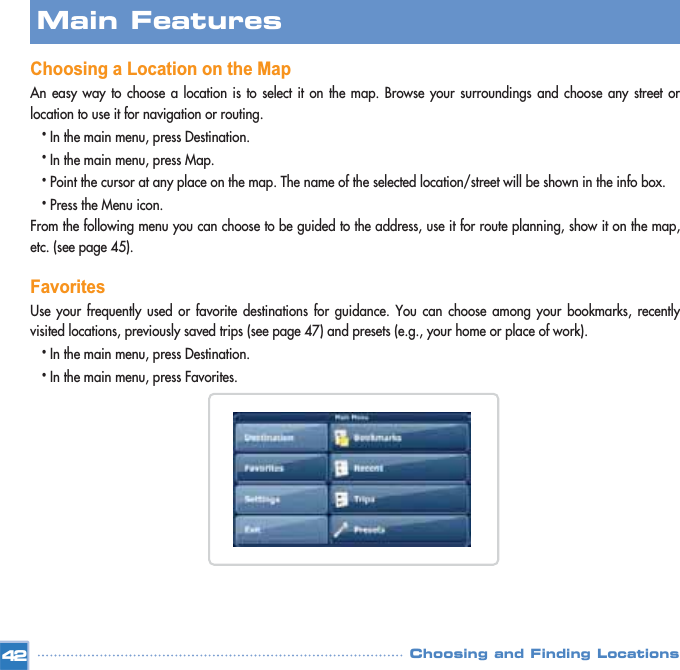 Choosing a Location on the MapAn easy way to choose a location is to select it on the map. Browse your surroundings and choose any street orlocation to use it for navigation or routing. •In the main menu, press Destination.•In the main menu, press Map.•Point the cursor at any place on the map. The name of the selected location/street will be shown in the info box. •Press the Menu icon.From the following menu you can choose to be guided to the address, use it for route planning, show it on the map,etc. (see page 45).FavoritesUse your frequently used or favorite destinations for guidance. You can choose among your bookmarks, recentlyvisited locations, previously saved trips (see page 47) and presets (e.g., your home or place of work).•In the main menu, press Destination.•In the main menu, press Favorites. Main FeaturesChoosing and Finding Locations42