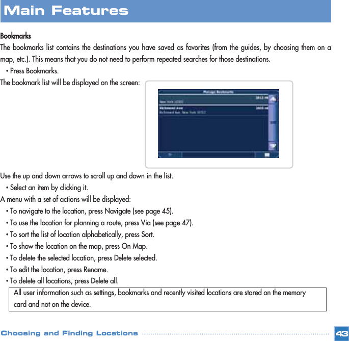 BookmarksThe bookmarks list contains the destinations you have saved as favorites (from the guides, by choosing them on amap, etc.). This means that you do not need to perform repeated searches for those destinations.•Press Bookmarks.The bookmark list will be displayed on the screen:Use the up and down arrows to scroll up and down in the list. •Select an item by clicking it.A menu with a set of actions will be displayed:•To navigate to the location, press Navigate (see page 45). •To use the location for planning a route, press Via (see page 47). •To sort the list of location alphabetically, press Sort. •To show the location on the map, press On Map. •To delete the selected location, press Delete selected.•To edit the location, press Rename. •To delete all locations, press Delete all.All user information such as settings, bookmarks and recently visited locations are stored on the memory card and not on the device.Main FeaturesChoosing and Finding Locations 43