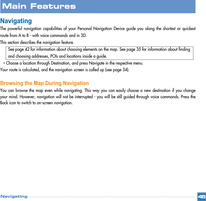 NavigatingThe powerful navigation capabilities of your Personal Navigation Device guide you along the shortest or quickestroute from A to B - with voice commands and in 3D. This section describes the navigation feature.See page 42 for information about choosing elements on the map. See page 35 for information about finding and choosing addresses, POIs and locations inside a guide.•Choose a location through Destination, and press Navigate in the respective menu.Your route is calculated, and the navigation screen is called up (see page 34).Browsing the Map During NavigationYou can browse the map even while navigating. This way you can easily choose a new destination if you changeyour mind. However, navigation will not be interrupted - you will be still guided through voice commands. Press theBack icon to switch to on-screen navigation.Main FeaturesNavigating 45