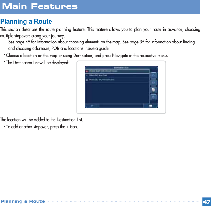 Planning a RouteThis section describes the route planning feature. This feature allows you to plan your route in advance, choosingmultiple stopovers along your journey.See page 45 for information about choosing elements on the map. See page 35 for information about finding and choosing addresses, POIs and locations inside a guide.•Choose a location on the map or using Destination, and press Navigate in the respective menu.•The Destination List will be displayed: The location will be added to the Destination List.•To add another stopover, press the + icon.Main FeaturesPlanning a Route 47