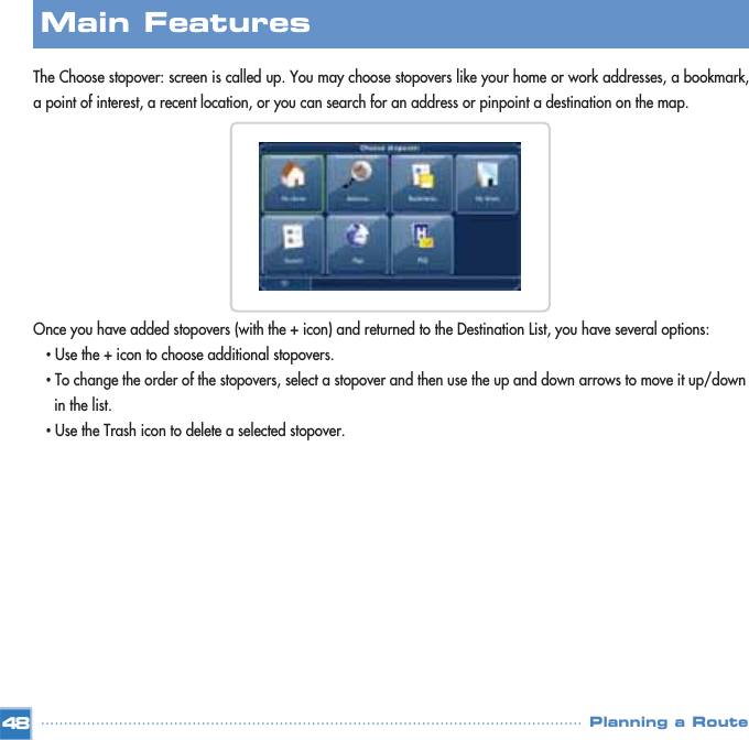 The Choose stopover: screen is called up. You may choose stopovers like your home or work addresses, a bookmark,a point of interest, a recent location, or you can search for an address or pinpoint a destination on the map.Once you have added stopovers (with the + icon) and returned to the Destination List, you have several options:•Use the + icon to choose additional stopovers.•To change the order of the stopovers, select a stopover and then use the up and down arrows to move it up/down in the list.•Use the Trash icon to delete a selected stopover.Main FeaturesPlanning a Route48