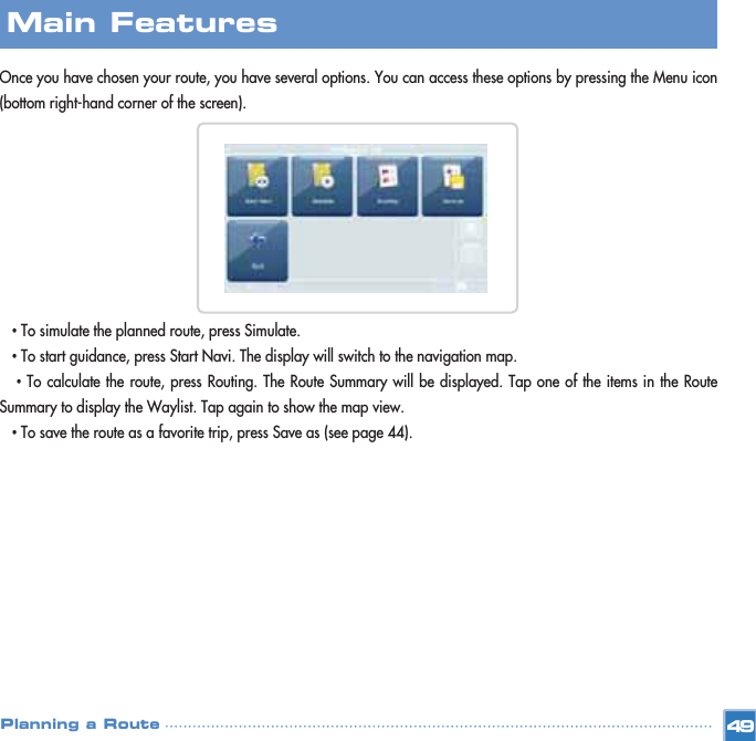 Once you have chosen your route, you have several options. You can access these options by pressing the Menu icon(bottom right-hand corner of the screen).•To simulate the planned route, press Simulate. •To start guidance, press Start Navi. The display will switch to the navigation map.•To calculate the route, press Routing. The Route Summary will be displayed. Tap one of the items in the RouteSummary to display the Waylist. Tap again to show the map view.  •To save the route as a favorite trip, press Save as (see page 44).Main FeaturesPlanning a Route 49