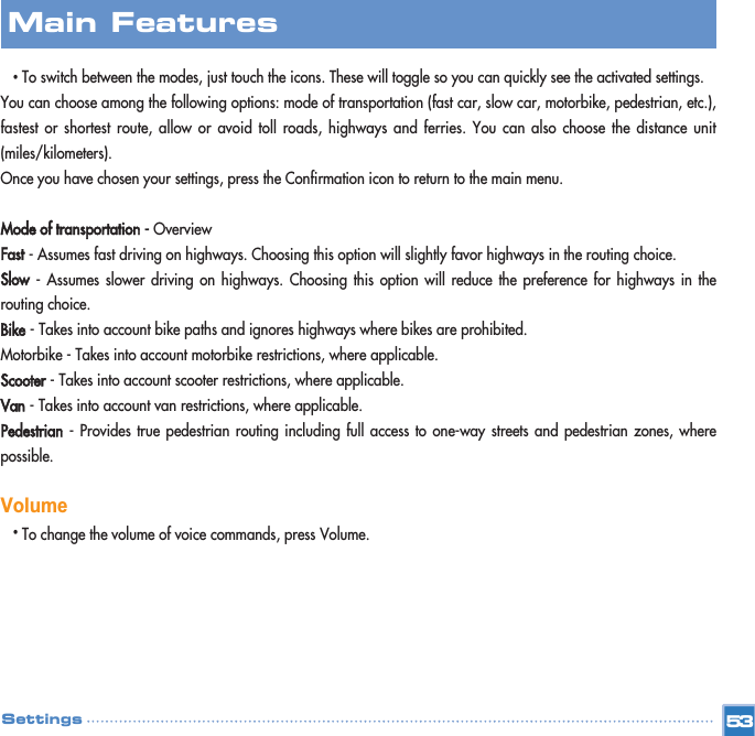 •To switch between the modes, just touch the icons. These will toggle so you can quickly see the activated settings.You can choose among the following options: mode of transportation (fast car, slow car, motorbike, pedestrian, etc.),fastest or shortest route, allow or avoid toll roads, highways and ferries. You can also choose the distance unit(miles/kilometers). Once you have chosen your settings, press the Confirmation icon to return to the main menu.Mode of transportation - OverviewFast- Assumes fast driving on highways. Choosing this option will slightly favor highways in the routing choice.Slow- Assumes slower driving on highways. Choosing this option will reduce the preference for highways in therouting choice.Bike- Takes into account bike paths and ignores highways where bikes are prohibited.Motorbike - Takes into account motorbike restrictions, where applicable.Scooter- Takes into account scooter restrictions, where applicable.Van- Takes into account van restrictions, where applicable.Pedestrian- Provides true pedestrian routing including full access to one-way streets and pedestrian zones, wherepossible. Volume•To change the volume of voice commands, press Volume.Main FeaturesSettings 53