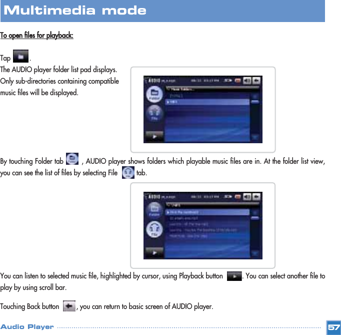 To open files for playback:Tap          .The AUDIO player folder list pad displays.Only sub-directories containing compatible music files will be displayed. By touching Folder tab        , AUDIO player shows folders which playable music files are in. At the folder list view,you can see the list of files by selecting File          tab.  You can listen to selected music file, highlighted by cursor, using Playback button          . You can select another file toplay by using scroll bar.Touching Back button         , you can return to basic screen of AUDIO player.57Multimedia mode Audio Player