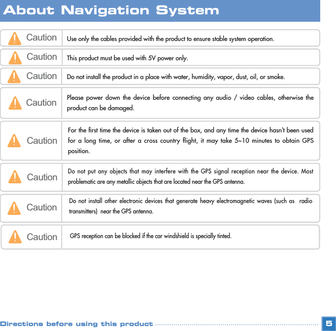 5Caution Use only the cables provided with the product to ensure stable system operation.  Caution This product must be used with 5V power only.Caution Please power down the device before connecting any audio / video cables, otherwise theproduct can be damaged.Caution Do not install the product in a place with water, humidity, vapor, dust, oil, or smoke.CautionFor the first time the device is taken out of the box, and any time the device hasn’t been usedfor a long time, or after a cross country flight, it may take 5~10 minutes to obtain GPSposition. CautionDo not put any objects that may interfere with the GPS signal reception near the device. Mostproblematic are any metallic objects that are located near the GPS antenna.CautionDo not install other electronic devices that generate heavy electromagnetic waves (such as  radiotransmitters)  near the GPS antenna.CautionGPS reception can be blocked if the car windshield is specially tinted.About Navigation SystemDirections before using this product